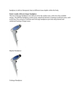 handpiece to deliver therapeutic heat at different tissue depths within the body.
Faster results with new larger handpiece
The new UniLarge handpiece now delivers twice the surface area, with twice the available
energy. The BiPolar handpiece creates local, superficial dermal cc heating on delicate areas, such
as the face.The exclusive UniPolar and UniLarge handpieces provides deep dermal and
subdermal heating of larger areas.

Bipolar Handpiece

Unilarge Handpiece

 