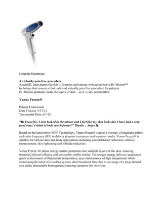 Unipolar Handpiece
A virtually pain free procedure
AccentXL rejuvenates the skin’s firmness and texture with an exclusive IN-Motion™
technique that ensures a fast, safe and virtually pain free procedure for patients.
IN-Motion gradually heats the layers of skin—so it’s very comfortable.

Venus Freeze®
Patient Testimonial
Date Treated: 5/31/12
Testimonial Date: 6/1/12
“Hi Francine, I Just looked in the mirror and I feel like my skin looks like I have had a very
good rest!! I think it looks much firmer!” Thanks – Joyce H.
Based on the innovative (MP)² Technology, Venus Freeze® creates a synergy of magnetic pulses
and radio frequency (RF) to deliver pleasant treatments and superior results. Venus Freeze® is
suitable for various face and body applications including circumference reduction, cellulite
improvement, skin tightening and wrinkle reduction.
Venus Freeze’s® dense energy matrix penetrates into multiple layers of the skin, ensuring
improved clinical efficacy and noticeably visible results. The unique energy delivery guarantees
quick achievement of therapeutic temperature, easy maintenance of high temperature while
eliminating the need of a cooling system, short treatment time due to coverage of a large treated
area and a pleasurable homogeneous heating sensation for the client.

 
