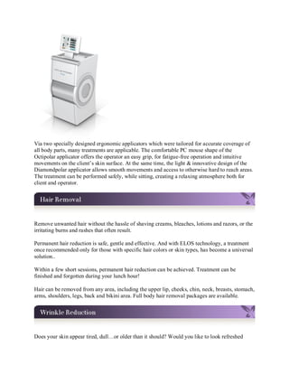 Via two specially designed ergonomic applicators which were tailored for accurate coverage of
all body parts, many treatments are applicable. The comfortable PC mouse shape of the
Octipolar applicator offers the operator an easy grip, for fatigue-free operation and intuitive
movements on the client’s skin surface. At the same time, the light & innovative design of the
Diamondpolar applicator allows smooth movements and access to otherwise hard to reach areas.
The treatment can be performed safely, while sitting, creating a relaxing atmosphere both for
client and operator.

Remove unwanted hair without the hassle of shaving creams, bleaches, lotions and razors, or the
irritating burns and rashes that often result.
Permanent hair reduction is safe, gentle and effective. And with ELOS technology, a treatment
once recommended only for those with specific hair colors or skin types, has become a universal
solution..
Within a few short sessions, permanent hair reduction can be achieved. Treatment can be
finished and forgotten during your lunch hour!
Hair can be removed from any area, including the upper lip, cheeks, chin, neck, breasts, stomach,
arms, shoulders, legs, back and bikini area. Full body hair removal packages are available.

Does your skin appear tired, dull…or older than it should? Would you like to look refreshed

 