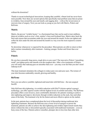 without the downtime?
Thanks to recent technological innovations, keeping that youthful, vibrant look has never been
more possible. Now there are several options that specifically treat problem areas that are prone
to wrinkles, lines around the eyes and mouth, and sagging skin—without the invasiveness or
recovery time of surgery. Now you can look as young as you feel with Matrix, Polaris and
ReFirme.

Matrix
Matrix, the proven “wrinkle buster,” is a fractionated laser that can be used to treat stubborn,
deep-set wrinkles such as crow’s feet, smoker’s lines and forehead lines. Matrix takes back the
lines and creases that accumulate under the eyes and around the mouth. It also can tighten and
soften the skin under the chin and around the mouth in a way even the most expensive creams
cannot.
No downtime whatsoever is required for the procedure. Most patients are able to return to their
daily routines immediately after treatment—looking younger, fresher and firmer than ever
before.

Polaris
Do you have unusually large pores, rough skin or acne scars? The innovative Polaris “smoothing
wand” can tighten pores and smooth even the roughest skin. After a few treatments of Polaris,
you will notice that makeup goes on smoother than ever—you may even feel that you don’t need
makeup at all!
This laser treatment stimulates the collagen to reduce pore size and acne scars. The texture of
your skin becomes undeniably smooth, glowing and healthy.

ReFirme
Now you can achieve youthful, tightened and toned skin with ReFirme—the non-surgical
facelift.
Only ReFirme skin tightening, via wrinkle reduction with Elōs™ (electro-optical synergy)
technology, can offer superior results with the highest levels of comfort and safety. The ReFirme
procedure offers a non-invasive, more comfortable alternative for patients wanting to achieve
skin tightening and improve skin laxity through wrinkle reduction on the neck, face and other
areas of the body. The treatment is by far the fastest and most effective option on the market.
In the past, patients have complained about the level of discomfort during traditional skin
tightening treatments. Because the ReFirme uses a lower level of energies to power the
treatment, patients are able to achieve the skin tightening and wrinkle improvement results they
desire without the risks or discomfort typically associated with traditional treatments—even on
bony areas of the face. Patients achieve smoother, plumper skin in less time than other skin

 