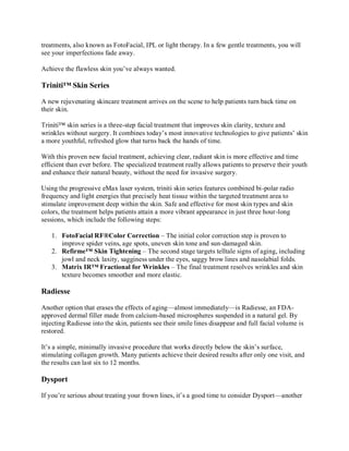 treatments, also known as FotoFacial, IPL or light therapy. In a few gentle treatments, you will
see your imperfections fade away.
Achieve the flawless skin you’ve always wanted.

Triniti™ Skin Series
A new rejuvenating skincare treatment arrives on the scene to help patients turn back time on
their skin.
Triniti™ skin series is a three-step facial treatment that improves skin clarity, texture and
wrinkles without surgery. It combines today’s most innovative technologies to give patients’ skin
a more youthful, refreshed glow that turns back the hands of time.
With this proven new facial treatment, achieving clear, radiant skin is more effective and time
efficient than ever before. The specialized treatment really allows patients to preserve their youth
and enhance their natural beauty, without the need for invasive surgery.
Using the progressive eMax laser system, triniti skin series features combined bi-polar radio
frequency and light energies that precisely heat tissue within the targeted treatment area to
stimulate improvement deep within the skin. Safe and effective for most skin types and skin
colors, the treatment helps patients attain a more vibrant appearance in just three hour-long
sessions, which include the following steps:
1. FotoFacial RF®Color Correction – The initial color correction step is proven to
improve spider veins, age spots, uneven skin tone and sun-damaged skin.
2. Refirme™ Skin Tightening – The second stage targets telltale signs of aging, including
jowl and neck laxity, sagginess under the eyes, saggy brow lines and nasolabial folds.
3. Matrix IR™ Fractional for Wrinkles – The final treatment resolves wrinkles and skin
texture becomes smoother and more elastic.

Radiesse
Another option that erases the effects of aging—almost immediately—is Radiesse, an FDAapproved dermal filler made from calcium-based microspheres suspended in a natural gel. By
injecting Radiesse into the skin, patients see their smile lines disappear and full facial volume is
restored.
It’s a simple, minimally invasive procedure that works directly below the skin’s surface,
stimulating collagen growth. Many patients achieve their desired results after only one visit, and
the results can last six to 12 months.

Dysport
If you’re serious about treating your frown lines, it’s a good time to consider Dysport—another

 