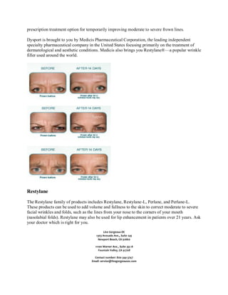 prescription treatment option for temporarily improving moderate to severe frown lines.
Dysport is brought to you by Medicis Pharmaceutical Corporation, the leading independent
specialty pharmaceutical company in the United States focusing primarily on the treatment of
dermatological and aesthetic conditions. Medicis also brings you Restylane®—a popular wrinkle
filler used around the world.

Restylane
The Restylane family of products includes Restylane, Restylane-L, Perlane, and Perlane-L.
These products can be used to add volume and fullness to the skin to correct moderate to severe
facial wrinkles and folds, such as the lines from your nose to the corners of your mouth
(nasolabial folds). Restylane may also be used for lip enhancement in patients over 21 years. Ask
your doctor which is right for you.
Live Gorgeous OC
1303 Avocado Ave., Suite 245
Newport Beach, CA 92660
11100 Warner Ave., Suite 352 A
Fountain Valley, CA 92708
Contact number: 800-344-3747
Email: service@livegorgeousoc.com

 
