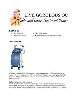 LIVE GORGEOUS OC
Skin and Laser Treatment Center
Services



Hair Removal
Wrinkle Reduction




Skin Rejuvenation
Color Correction/Masks/Chemical Peels

Alma Accent XL

Who hasn’t heard a patient wish for a more youthful appearance—without diet, exercise or
surgery? Now you can grant this wish, with the Accent®XL, a unique multiapplication, Radio
Frequency (RF) based platform for the non-invasive treatment of wrinkles and rhytids that is
virtually painless.
Tighten and contour skin with heat
AccentXL tightens skin and contours the body through a special dual-layer thermotherapy
process. Only the AccentXL system from Alma Lasers combines two radio frequency modes
into a single device. Each proprietary mode—BiPolar and UniPolar—is delivered by a discrete

 