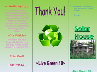 ~Landscaping~                 ~You must be the change
                                 you wish to see in the
    Our solar house’s            world~
landscaping is gorgeous                          -
and very affordable. It is        Gandhi

made up of Summer Red
    Maple Trees, Lilac
 Bushes, and Impatiens


                                  Solar
Rockapulco. It completes
   this energy efficient
          house.

   ~Our Vehicle~
   Instead of the 2008
                                  House
 Toyota Highlander, buy
 the 2010 Honda Insight
Hybrid. It is only $19,800.



     Total Cost!


    ~ $331,731.24 ~
 
