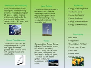 Heating and Air Conditioning            Wind Turbine                     Appliances
Solar panels connect to the     The wind turbine generates its   •Energy Star Refrigerator
heating and air conditioning    own electricity. The rotor       •Thermador Stove
systems. This reduces regular   blades spin from the wind,
oil, gas, or electric heating   they spin the gears which        •Energy Star Washer
and is much healthier for the   then makes energy. The           •Energy Star Dryer
environment. It also has a      energy is then stored in the
payback time of 4-7 years and   generator box.                   •Energy Star Dishwasher
will save lots of money.
                                                                 •Energy Star Microwave




                                                                        Landscaping
                                                                 •Rain Barrel
   Double Paned Windows                    Vehicle               •Compost Bin
Double paned windows are        Compared to a Toyota Camry,      •Organic Lawn Fertilizer
two parallel pieces of glass    a Toyota Prius is more energy
with a gap in between                                            •Electric Lawn Mower
                                efficient and gas saving.
glasses. This space is filled   While a Camry has 34 miles       •Calla Lilies
with a gas to insulate and      per gallon on highway, the
keep heat in.                                                    •Linden Trees
                                Prius has 48 miles per gallon.
                                The Prius has an electric        •Golden Rain Trees
                                ignition system, 134
                                horsepower, and electric
                                motor.
 