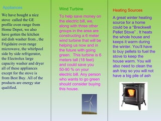 Appliances                   Wind Turbine                Heating Sources
We have bought a nice        To help save money on       A great winter heating
stove called the GE          the electric bill, we,      source for a home
profile oven range from      along with three other      could be a “Breckwell
Home Depot, we also          groups in the area are      Pellet Stove” . It heats
have gotten the kitchen      constructing a 6 meter      the whole house and
aid dish washer from , the   wind turbine that will be   keeps it warm during
Frigidaire oven range        helping us now and in       the winter. You’ll have
microwave, the whirlpool     the future with going       to buy pellets to fuel the
side by side refrigerator,   green. This turbine is 6    stove to keep the
the Electrolux large         meters tall (18 feet)       house warm. You will
capacity washer and dryer    and could save you          also need to clean the
all of these appliances      50-90 % on your             ash tray so you will not
except for the stove is      electric bill. Any person   have a big pile of ash
from Best Buy. All of the    who wants to go green
products are energy star     should consider buying
qualified.                   this house.
 
