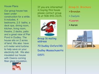 House Plans                 If you are interested   Group 16 Brochure
Our group house has         in buying this house
                                                    Brendan
been under                  please contact group
construction for a while.   16 at 508-943-2224.     Jaelynn
It includes, 4                                      Lauren
bedrooms, 2.5 baths, a
deck spa, dining room,                              Aaron
kitchen, living room,
theatre, 2 decks, patio
and a great view of Pier
Pond in Dudley. The         Group 16 mailing
house sits on 2 acres       address
of land. We also have
a 6 meter wind turbine      70 Dudley Oxford RD
to help save on your        Dudley Massachusetts
electricity bill. We also
insulated our house         01571
with Owens corning
fiber glass insulation.
 