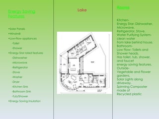 Rooms
Energy Saving                 Lake
Features
                                     Kitchen-
                                     Energy Star: Dishwasher,
•Solar Panels                        Microwave,
                                     Refrigerator, Stove.
•Windmill
                                     Water Purifying System-
•Low-Flow appliances                 clean water
  -Toilet                            from lake behind house.
                                     Bathroom-
  -Shower
                                     Low Flow- Toilets and
•Energy Star rated features          Shower heads.
  -Dishwasher                        Has toilet, tub, shower,
                                     and faucet
  -Microwave
                                     energy saving features.
  -Refrigerator                      Outside-
  -Stove                             Vegetable and Flower
  -Washer
                                     gardens.
                                     Solar Lights along
  -Dryer                             driveway.
  -Kitchen Sink                      Spinning Composter
  -Bathroom Sink                     made of
                                     Recycled plastic
  -Tub/Shower
•Energy Saving Insulation
 