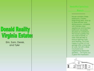 Beautiful Spacious
                    .          Ranch             .

                         House contains: three
                         bedrooms, 2 baths,
                         large living area, and up
                         to date kitchen and
                         dining space, complete
                         with stainless steal
                         appliances and low-flow
                         bathroom necessities.
                         Situated on waterfront,
                         this house is perfect for
                         any type of family. A
                         solar wall will help to
                         reduce lighting costs,
                         and heating. You’ll be
Erin, Sam, Derek,        happy to enter a 2 car
    and Tyler            garage after a long day
                         at work, full with a Bale
                         Courtyard and
                         neighboring elaborate
                         gardens… we’ll give you
                         a great first impression.
 