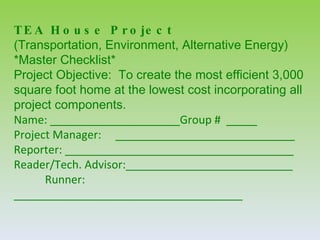T E A H o u s e P r o je c t
(Transportation, Environment, Alternative Energy)
*Master Checklist*
Project Objective: To create the most efficient 3,000
square foot home at the lowest cost incorporating all
project components.
Name: _____________________Group # _____
Project Manager: _____________________________
Reporter: _____________________________________
Reader/Tech. Advisor:___________________________
      Runner:
_____________________________________
 