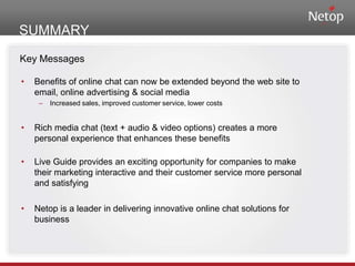 SUMMARYKey MessagesBenefits of online chat can now be extended beyond the web site to email, online advertising & social mediaIncreased sales, improved customer service, lower costsRich media chat (text + audio & video options) creates a more personal experience that enhances these benefitsLive Guide provides an exciting opportunity for companies to make their marketing interactive and their customer service more personal and satisfyingNetop is a leader in delivering innovative online chat solutions for business
