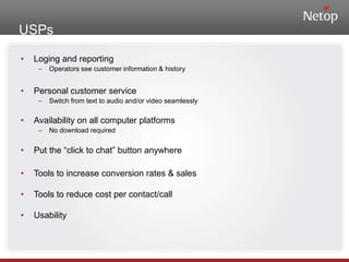 USPsLoging and reportingOperators see customer information & historyPersonal customer serviceSwitch from text to audio and/or video seamlesslyAvailability on all computer platformsNo download requiredPut the “click to chat” button anywhereTools to increase conversion rates & salesTools to reduce cost per contact/callUsability