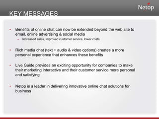 KEY MESSAGESBenefits of online chat can now be extended beyond the web site to email, online advertising & social mediaIncreased sales, improved customer service, lower costsRich media chat (text + audio & video options) creates a more personal experience that enhances these benefitsLive Guide provides an exciting opportunity for companies to make their marketing interactive and their customer service more personal and satisfyingNetop is a leader in delivering innovative online chat solutions for business