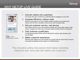 WHY NETOP LIVE GUIDEConvert visitors into customersTurn every site visit or email into a potential sale by engaging in a live chatIncrease efficiency, reduce costsWith live chat support, you can instantly answer questions and provide your visitors with the kind of excellent online service that increases salesNot just customer service, real serviceGive visitors access to your best experts instantly with online sales support. Help visitors navigate your Web site and quickly explain product features and optionsFast customer qualificationProviding personalized online service will help the visitors make decisions and convert salesBetter customer experienceWith live chat software you can provide your visitors with the same level of service and expert knowledge as they expect in a traditional store	The innovative online chat solution that makes marketing interactive and  turns web site visitors into customers