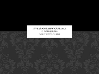 CORPORATE CHRIST
LIVE @ GWDIHW CAF? BAR
27 OCTOBER 2015
 