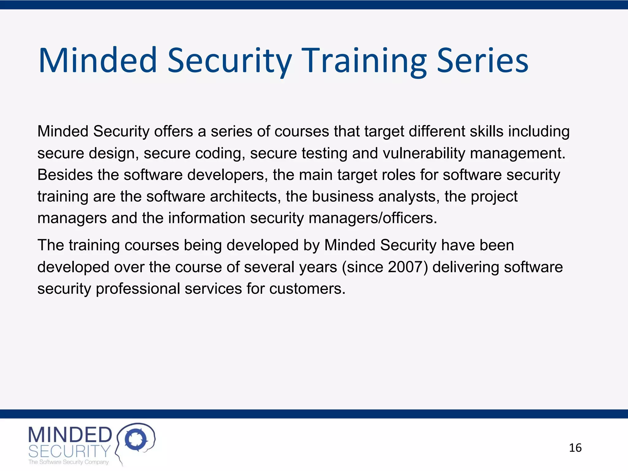 Minded Security offers a series of courses that target different skills including
secure design, secure coding, secure testing and vulnerability management.
Besides the software developers, the main target roles for software security
training are the software architects, the business analysts, the project
managers and the information security managers/officers.
The training courses being developed by Minded Security have been
developed over the course of several years (since 2007) delivering software
security professional services for customers.