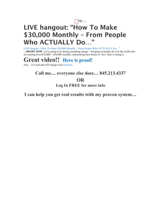 G   102012

LIVE hangout: “How To Make
$30,000 Monthly – From People
Who ACTUALLY Do…”
LIVE hangout: “How To Make $30,000 Monthly – From People Who ACTUALLY Do…”
…RIGHT NOW, we’re going to be doing something unique – bringing on people all over the world who
are earning from $10,000 – $50,000 monthly, and picking their brains to ‘how‘ they’re doing it…

Great video!!                        Here is proof!
Join… it is real and will change your business.


           Call me… everyone else does… 845.213.4337
                                                  OR
                              Log In FREE for more info

I can help you get real results with my proven system…
 