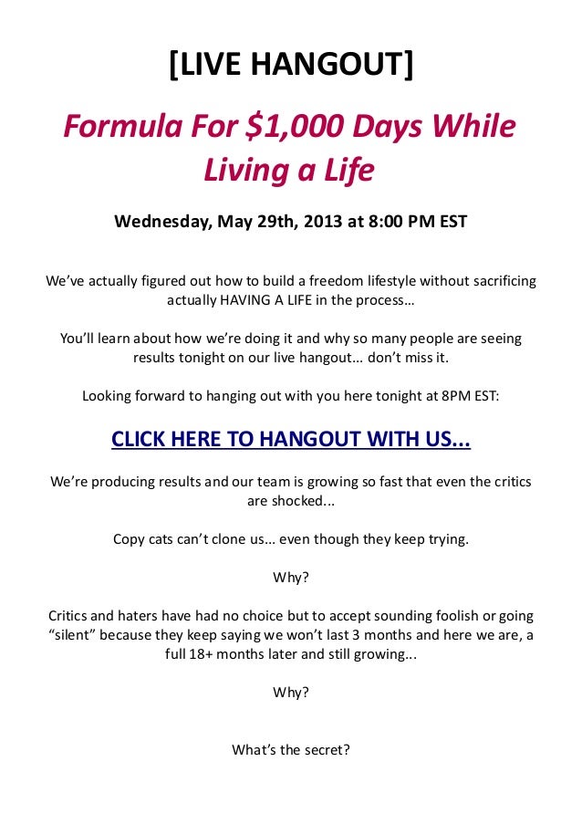 [LIVE HANGOUT]
Formula For $1,000 Days While
Living a Life
Wednesday, May 29th, 2013 at 8:00 PM EST
We’ve actually figured out how to build a freedom lifestyle without sacrificing
actually HAVING A LIFE in the process…
You’ll learn about how we’re doing it and why so many people are seeing
results tonight on our live hangout... don’t miss it.
Looking forward to hanging out with you here tonight at 8PM EST:
CLICK HERE TO HANGOUT WITH US...
We’re producing results and our team is growing so fast that even the critics
are shocked...
Copy cats can’t clone us... even though they keep trying.
Why?
Critics and haters have had no choice but to accept sounding foolish or going
“silent” because they keep saying we won’t last 3 months and here we are, a
full 18+ months later and still growing...
Why?
What’s the secret?
 