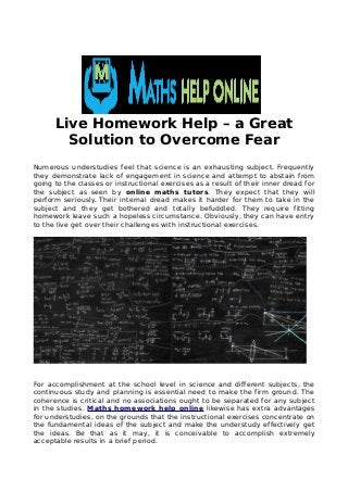 Live Homework Help – a Great
Solution to Overcome Fear
Numerous understudies feel that science is an exhausting subject. Frequently
they demonstrate lack of engagement in science and attempt to abstain from
going to the classes or instructional exercises as a result of their inner dread for
the subject as seen by online maths tutors. They expect that they will
perform seriously. Their internal dread makes it harder for them to take in the
subject and they get bothered and totally befuddled. They require fitting
homework leave such a hopeless circumstance. Obviously, they can have entry
to the live get over their challenges with instructional exercises.
For accomplishment at the school level in science and different subjects, the
continuous study and planning is essential need to make the firm ground. The
coherence is critical and no associations ought to be separated for any subject
in the studies. Maths homework help online likewise has extra advantages
for understudies, on the grounds that the instructional exercises concentrate on
the fundamental ideas of the subject and make the understudy effectively get
the ideas. Be that as it may, it is conceivable to accomplish extremely
acceptable results in a brief period.
 