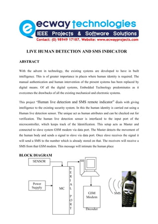 LIVE HUMAN DETECTION AND SMS INDICATOR

ABSTRACT

With the advent in technology, the existing systems are developed to have in built
intelligence. This is of greater importance in places where human identity is required. The
manual authentication and human intervention of the present systems has been replaced by
digital means. Of all the digital systems, Embedded Technology predominates as it
overcomes the drawbacks of all the existing mechanical and electronic systems.

This project “Human live detection and SMS remote indicator” d eals with giving
intelligence to the existing security system. In this the human identity is carried out using a
Human live detection sensor. The unique act as human attributes and can be checked out for
verification. The human live detection sensor is interfaced to the input port of the
microcontroller, which keeps track of the Identification. This setup acts as Master and
connected to slave system GSM modem via data port. The Master detects the movement of
the human body and sends a signal to slave via data port. Once slave receives the signal it
will send a SMS to the number which is already stored on that. The receivers will receive a
SMS from that GSM modem. This message will intimate the human place

BLOCK DIAGRAM
          SENSOR

                                        S
                                        E
                                        R
                                        I
           Power                        A
          Supply               MC       L
                                                      GSM                  SMS
                                        P            Modem
                                        O
                                        R
                                        T            Decoder
 