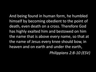 And being found in human form, he humbled
himself by becoming obedient to the point of
death, even death on a cross. Therefore God
has highly exalted him and bestowed on him
the name that is above every name, so that at
the name of Jesus every knee should bow, in
heaven and on earth and under the earth,
Philippians 2:8-10 (ESV)