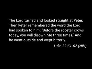 The Lord turned and looked straight at Peter.
Then Peter remembered the word the Lord
had spoken to him: ‘Before the rooster crows
today, you will disown Me three times.’ And
he went outside and wept bitterly.
Luke 22:61-62 (NIV)