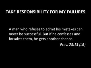 TAKE RESPONSIBILITY FOR MY FAILURES
A man who refuses to admit his mistakes can
never be successful. But if he confesses and
forsakes them, he gets another chance.
Prov. 28:13 (LB)
