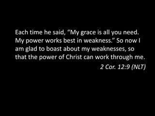 Each time he said, “My grace is all you need.
My power works best in weakness.” So now I
am glad to boast about my weaknesses, so
that the power of Christ can work through me.
2 Cor. 12:9 (NLT)