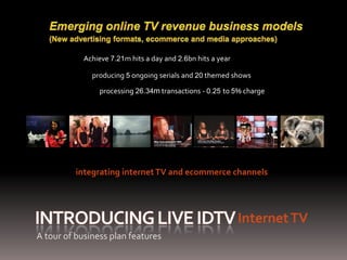 Achieve 7.21m hits a day and 2.6bn hits a year

              producing 5 ongoing serials and 20 themed shows

                 processing 26.34m transactions - 0.25 to 5% charge




          integrating internet TV and ecommerce channels




                                                             Internet TV
A tour of business plan features
 