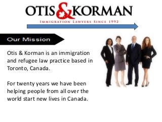 Otis & Korman is an immigration
and refugee law practice based in
Toronto, Canada.
For twenty years we have been
helping people from all over the
world start new lives in Canada.
 