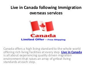 Live in Canada following Immigration
overseas services
Canada offers a high living standard to the whole world
offering rich living facilities at every step. Live in Canada
is all about experiencing quality driven migration
environment that raises an array of gr4eat living
standards at each step.
 