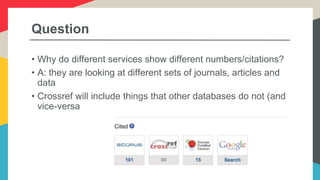 Question
• Why do different services show different numbers/citations?
• A: they are looking at different sets of journals, articles and
data
• Crossref will include things that other databases do not (and
vice-versa
 