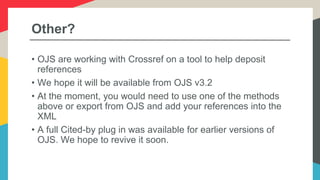 Other?
• OJS are working with Crossref on a tool to help deposit
references
• We hope it will be available from OJS v3.2
• At the moment, you would need to use one of the methods
above or export from OJS and add your references into the
XML
• A full Cited-by plug in was available for earlier versions of
OJS. We hope to revive it soon.
 