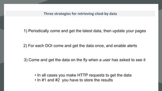 `Three strategies for retrieving cited-by data
1) Periodically come and get the latest data, then update your pages
3) Come and get the data on the fly when a user has asked to see it
• In all cases you make HTTP requests to get the data
• In #1 and #2 you have to store the results
2) For each DOI come and get the data once, and enable alerts
 
