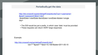 `
Periodically get the data
http://doi.crossref.org/servlet/getForwardLinks?usr=<username>
&pwd=<password>&doi=<doi>
&startDate=<startDate>&endDate=<endDate>&date=<single
day>
• The DOI would be just a prefix, in which case ‘date’ must be provided
• These requests can return VERY large responses
Example:
http://doi.crossref.org/servlet/getForwardLinks?
Usr=***&pwd=***&doi=10.1067&date=2011-05-10
 