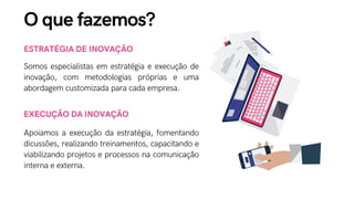 ESTRATÉGIA DE INOVAÇÃO
Somos especialistas em estratégia e execução de
inovação, com metodologias próprias e uma
abordagem customizada para cada empresa.
EXECUÇÃO DA INOVAÇÃO
Apoiamos a execução da estratégia, fomentando
dicussões, realizando treinamentos, capacitando e
viabilizando projetos e processos na comunicação
interna e externa.
O que fazemos?
 