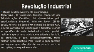  Etapas de desenvolvimento da produção :
Taylorismo - O Taylorismo, também conhecido por
Administração Científica, foi desenvolvido pelo
estadunidense Frederick Winslow Taylor (1856-
1915), no final do século XIX e início do século XX.O
sistema consistia em aperfeiçoar o trabalho visando
as aptidões de cada trabalhador. cada operário
realizaria apenas uma atividade e evitaria a lentidão
da produção, o que, consequentemente, traria
melhor custo-benefício. Para Taylor, o bom operário
era aquele que não discute as ordens nem as
instruções, faz o que lhe mandam.
Revolução Industrial
 