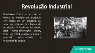 Fordismo- É um termo que se
refere ao modelo de produção
em massa de um produto, ou
seja, ao sistema das linhas de
produção. O Fordismo foi criado
pelo norte-americano Henry
Ford, em 1914, revolucionando o
mercado automobilístico e
industrial da época.
Revolução Industrial
 