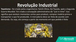 Toyotismo - foi criado pelos engenheiros Taiichi Ohno, Eiji Toyoda, após a Segunda
Guerra Mundial .Foi criada a concepção administrativa do “just in time”. Isso
significa que existem momentos certos para produzir, comprar matéria prima e
transportar o que foi produzido. A mercadoria deve ser feita de acordo com
demanda. Ou seja, ela começa a partir do momento em que pedido é feito
Revolução Industrial
 