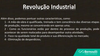 Além disso, podemos pontuar outras características, como:
1 - A mão-de-obra é qualificada, treinada e tem consciência das diversas etapas
de produção, mesmo se concentrando em apenas uma;
2 - Como os funcionários estão por dentro do processo de produção, pode
acontecer de serem realocados para desempenhar outra atividade;
3 - Foco na qualidade total do produto e sua diferenciação no mercado;
4 - Eliminação de desperdícios;
Revolução Industrial
 