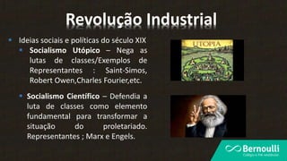  Ideias sociais e políticas do século XIX
 Socialismo Utópico – Nega as
lutas de classes/Exemplos de
Representantes : Saint-Simos,
Robert Owen,Charles Fourier,etc.
Revolução Industrial
 Socialismo Científico – Defendia a
luta de classes como elemento
fundamental para transformar a
situação do proletariado.
Representantes ; Marx e Engels.
 