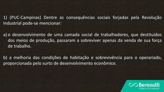 1) (PUC-Campinas) Dentre as consequências sociais forjadas pela Revolução
Industrial pode-se mencionar:
a) o desenvolvimento de uma camada social de trabalhadores, que destituídos
dos meios de produção, passaram a sobreviver apenas da venda de sua força
de trabalho.
b) a melhoria das condições de habitação e sobrevivência para o operariado,
proporcionada pelo surto de desenvolvimento econômico.
 