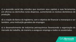 c) a ascensão social dos artesãos que reuniram seus capitais e suas ferramentas
em oficinas ou domicílios rurais dispersos, aumentando os núcleos domésticos de
produção.
d) a criação do Banco da Inglaterra, com o objetivo de financiar a monarquia e ser
também, uma instituição geradora de empregos.
e) o desenvolvimento de indústrias petroquímicas favorecendo a organização do
mercado de trabalho, de maneira a assegurar emprego a todos os assalariados.
 