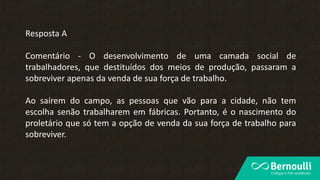 Resposta A
Comentário - O desenvolvimento de uma camada social de
trabalhadores, que destituídos dos meios de produção, passaram a
sobreviver apenas da venda de sua força de trabalho.
Ao saírem do campo, as pessoas que vão para a cidade, não tem
escolha senão trabalharem em fábricas. Portanto, é o nascimento do
proletário que só tem a opção de venda da sua força de trabalho para
sobreviver.
 