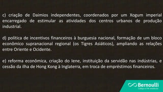 c) criação de Daimios independentes, coordenados por um Xogum imperial
encarregado de estimular as atividades dos centros urbanos de produção
industrial.
d) política de incentivos financeiros à burguesia nacional, formação de um bloco
econômico supranacional regional (os Tigres Asiáticos), ampliando as relações
entre Oriente e Ocidente.
e) reforma econômica, criação do Iene, instituição da servidão nas indústrias, e
cessão da ilha de Hong Kong à Inglaterra, em troca de empréstimos financeiros.
 