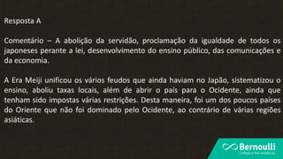 Resposta A
Comentário – A abolição da servidão, proclamação da igualdade de todos os
japoneses perante a lei, desenvolvimento do ensino público, das comunicações e
da economia.
A Era Meiji unificou os vários feudos que ainda haviam no Japão, sistematizou o
ensino, aboliu taxas locais, além de abrir o país para o Ocidente, ainda que
tenham sido impostas várias restrições. Desta maneira, foi um dos poucos países
do Oriente que não foi dominado pelo Ocidente, ao contrário de várias regiões
asiáticas.
 