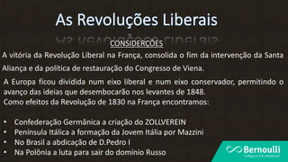 CONSIDERÇÕES
A vitória da Revolução Liberal na França, consolida o fim da intervenção da Santa
Aliança e da política de restauração do Congresso de Viena.
A Europa ficou dividida num eixo liberal e num eixo conservador, permitindo o
avanço das ideias que desembocarão nos levantes de 1848.
Como efeitos da Revolução de 1830 na França encontramos:
• Confederação Germânica a criação do ZOLLVEREIN
• Península Itálica a formação da Jovem Itália por Mazzini
• No Brasil a abdicação de D.Pedro I
• Na Polônia a luta para sair do domínio Russo
 