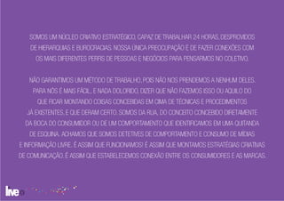 SOMOS UM NÚCLEO CRIATIVO ESTRATÉGICO, CAPAZ DE TRABALHAR 24 HORAS, DESPROVIDOS
   DE HIERARQUIAS E BUROCRACIAS. NOSSA ÚNICA PREOCUPAÇÃO É DE FAZER CONEXÕES COM
     OS MAIS DIFERENTES PERFIS DE PESSOAS E NEGÓCIOS PARA PENSARMOS NO COLETIVO.


   NÃO GARANTIMOS UM MÉTODO DE TRABALHO, POIS NÃO NOS PRENDEMOS A NENHUM DELES.
    PARA NÓS É MAIS FÁCIL, E NADA DOLORIDO, DIZER QUE NÃO FAZEMOS ISSO OU AQUILO DO
      QUE FICAR MONTANDO COISAS CONCEBIDAS EM CIMA DE TÉCNICAS E PROCEDIMENTOS
  JÁ EXISTENTES, E QUE DERAM CERTO. SOMOS DA RUA, DO CONCEITO CONCEBIDO DIRETAMENTE
  DA BOCA DO CONSUMIDOR OU DE UM COMPORTAMENTO QUE IDENTIFICAMOS EM UMA QUITANDA
   DE ESQUINA. ACHAMOS QUE SOMOS DETETIVES DE COMPORTAMENTO E CONSUMO DE MÍDIAS
E INFORMAÇÃO LIVRE. É ASSIM QUE FUNCIONAMOS! É ASSIM QUE MONTAMOS ESTRATÉGIAS CRIATIVAS
DE COMUNICAÇÃO. É ASSIM QUE ESTABELECEMOS CONEXÃO ENTRE OS CONSUMIDORES E AS MARCAS.
 