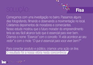 SOLUÇÃO:                                                Fisa
Começamos com uma investigação no bairro. Passamos alguns
dias fotografando, filmando e observando a movimentação no local.
Coletamos depoimentos de moradores e comerciantes.
Nosso estudo mostrou que o futuro morador do empreendimento
teria ao seu fácil alcance tudo que é essencial para viver bem.
Criamos o nome “Essenza” com o conceito “A vida acontece ao seu
redor” e com o mote “O que é essencial para voce viver bem?”

Para conectar produto e público, criamos uma ação on line.
O resultado foi a nossa vitória nesta concorrência.
 