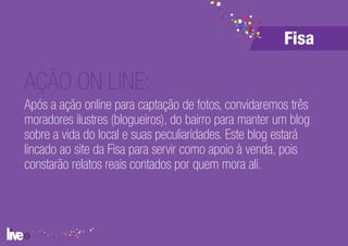 Fisa

AÇÃO ON LINE:
Após a ação online para captação de fotos, convidaremos três
moradores ilustres (blogueiros), do bairro para manter um blog
sobre a vida do local e suas peculiaridades. Este blog estará
lincado ao site da Fisa para servir como apoio à venda, pois
constarão relatos reais contados por quem mora ali.
 